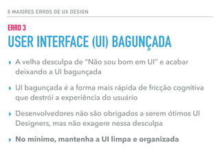 6 MAIORES ERROS DE UX DESIGN
ERRO 3
USER INTERFACE (UI) BAGUNÇADA
▸ A velha desculpa de “Não sou bom em UI” e acabar
deixando a UI bagunçada
▸ UI bagunçada é a forma mais rápida de fricção cognitiva
que destrói a experiência do usuário
▸ Desenvolvedores não são obrigados a serem ótimos UI
Designers, mas não exagere nessa desculpa
▸ No mínimo, mantenha a UI limpa e organizada
 