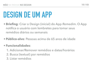 MÃO NA MASSA NO DESIGN
DESIGN DE UM APP
101
• Brieﬁng: Criar o Design (inicial) do App Remedim. O App
notiﬁca o usuário com lembretes para tomar seus
remédios diários ou semanais
• Público-alvo: Pessoas acima de 65 anos de idade
• Funcionalidades:
1. Adicionar/Remover remédios e datas/horários
2. Busca (textual) por remédios
3. Listar remédios
/103
 
