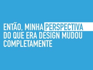 ENTÃO, MINHA PERSPECTIVA
DO QUE ERA DESIGN MUDOU
COMPLETAMENTE
 