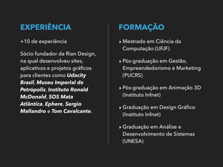 EXPERIÊNCIA
+10 de experiência
Sócio fundador da Rian Design,
na qual desenvolveu sites,
aplicativos e projetos gráﬁcos
para clientes como Udacity
Brasil, Museu Imperial de
Petrópolis, Instituto Ronald
McDonald, SOS Mata
Atlântica, Ephere, Sergio
Mallandro e Tom Cavalcante.
FORMAÇÃO
‣ Mestrado em Ciência da
Computação (UFJF)
‣ Pós-graduação em Gestão,
Empreendedorismo e Marketing
(PUCRS)
‣ Pós-graduação em Animação 3D
(Instituto Infnet)
‣ Graduação em Design Gráﬁco
(Instituto Infnet)
‣ Graduação em Análise e
Desenvolvimento de Sistemas
(UNESA)
 