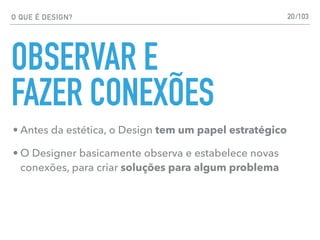 O QUE É DESIGN?
OBSERVAR E
FAZER CONEXÕES
• Antes da estética, o Design tem um papel estratégico
• O Designer basicamente observa e estabelece novas
conexões, para criar soluções para algum problema
20/103
 