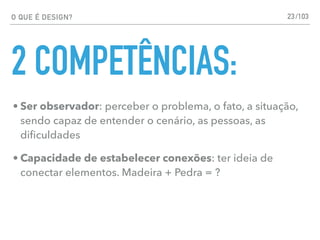 O QUE É DESIGN?
2 COMPETÊNCIAS:
• Ser observador: perceber o problema, o fato, a situação,
sendo capaz de entender o cenário, as pessoas, as
diﬁculdades
• Capacidade de estabelecer conexões: ter ideia de
conectar elementos. Madeira + Pedra = ?
23/103
 