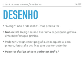 O QUE É DESIGN? > DEFINIÇÕES BÁSICAS
DESENHO
• “Design" não é "desenho", mas precisa ter
• Não existe Design se não tiver uma experiência gráﬁca,
uma manifestação gráﬁca.
• Pode ter Design com tipograﬁa, com aquarela, com
pintura, fotograﬁa etc. Mas tem que ter desenho
• Pode ter design só com verbo ou áudio?
26/103
 
