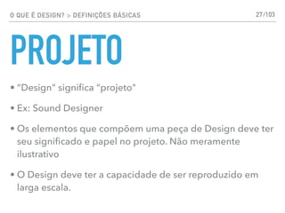 O QUE É DESIGN? > DEFINIÇÕES BÁSICAS
PROJETO
• “Design" signiﬁca “projeto"
• Ex: Sound Designer
• Os elementos que compõem uma peça de Design deve ter
seu signiﬁcado e papel no projeto. Não meramente
ilustrativo
• O Design deve ter a capacidade de ser reproduzido em
larga escala.
27/103
 