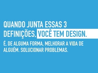 QUANDO JUNTA ESSAS 3
DEFINIÇÕES, VOCÊ TEM DESIGN.
É, DE ALGUMA FORMA, MELHORAR A VIDA DE
ALGUÉM. SOLUCIONAR PROBLEMAS.
 