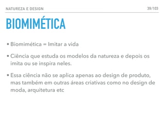 NATUREZA E DESIGN
BIOMIMÉTICA
39
• Biomimética = Imitar a vida
• Ciência que estuda os modelos da natureza e depois os
imita ou se inspira neles.
• Essa ciência não se aplica apenas ao design de produto,
mas também em outras áreas criativas como no design de
moda, arquitetura etc
/103
 