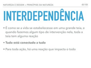 NATUREZA E DESIGN > PRINCÍPIOS DA NATUREZA
INTERDEPENDÊNCIA
• É como se a vida se estabelecesse em uma grande teia, e
quando fazemos algum tipo de intervenção nela, toda a
teia tem alguma reação
• Tudo está conectado a tudo
• Para toda ação, há uma reação que impacta o todo
45/103
 