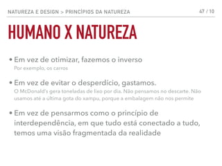 NATUREZA E DESIGN > PRINCÍPIOS DA NATUREZA
HUMANO X NATUREZA
47 / 10
• Em vez de otimizar, fazemos o inverso 
Por exemplo, os carros
• Em vez de evitar o desperdício, gastamos. 
O McDonald’s gera toneladas de lixo por dia. Não pensamos no descarte. Não
usamos até a última gota do xampu, porque a embalagem não nos permite
• Em vez de pensarmos como o princípio de
interdependência, em que tudo está conectado a tudo,
temos uma visão fragmentada da realidade
 