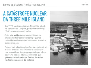 ERROS DE DESIGN > THREE MILE ISLAND
A CATÁSTROFE NUCLEAR
DA THREE MILE ISLAND
58
• Em 1979, a usina nuclear de Three Mile Island,
no condado de Dauphin, perto de Harrisburg
(EUA), era uma central nuclear
• Foi o pior acidente nuclear na história da
energia nuclear comercial com pequenas
quantidades de materiais radioativos liberados
para o ambiente
• Foram realizadas investigações para determinar
a causa exata da fusão nuclear e concluiu-se
que uma válvula de escape operada por piloto
estava na posição aberta, permitindo que
grandes quantidades de ﬂuídos de reator
nuclear escapassem do sistema
/103
 