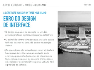 ERROS DE DESIGN > THREE MILE ISLAND
A CATÁSTROFE NUCLEAR DA THREE MILE ISLAND
59
• O design do painel de controle foi um dos
principais fatores contribuintes para a catástrofe
• O painel de controle indicou que a válvula estava
fechada quando na verdade estava na posição
aberta
• Os operadores não entenderam como a interface
funcionava. Acreditavam que a válvula ainda
estava na posição fechada, mas as informações
fornecidas pelo painel de controle eram apenas
um indicador do sinal elétrico para a válvula, não
a posição da válvula
ERRO DO DESIGN
DE INTERFACE
/103
 