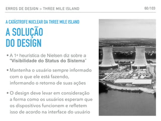 ERROS DE DESIGN > THREE MILE ISLAND
A CATÁSTROFE NUCLEAR DA THREE MILE ISLAND
60
• A 1a heurística de Nielsen diz sobre a
"Visibilidade do Status do Sistema”
• Mantenha o usuário sempre informado
com o que ele está fazendo,
informando o retorno de suas ações
• O design deve levar em consideração
a forma como os usuários esperam que
os dispositivos funcionem e reﬂetem
isso de acordo na interface do usuário
A SOLUÇÃO
DO DESIGN
/103
 