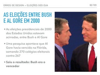 ERROS DE DESIGN > ELEIÇÕES DOS EUA
AS ELEIÇÕES ENTRE BUSH
E AL GORE EM 2000
62
• As eleições presidenciais de 2000
dos Estados Unidos estavam
acirradas, entre Bush e Al Gore
• Uma pesquisa apontava que Al
Gore havia vencido na Flórida,
somando 270 colégios eleitorais
contra 267
• Saiu o resultado: Bush era o
vencedor
/103
 