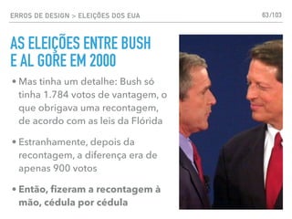ERROS DE DESIGN > ELEIÇÕES DOS EUA 63
• Mas tinha um detalhe: Bush só
tinha 1.784 votos de vantagem, o
que obrigava uma recontagem,
de acordo com as leis da Flórida
• Estranhamente, depois da
recontagem, a diferença era de
apenas 900 votos
• Então, ﬁzeram a recontagem à
mão, cédula por cédula
AS ELEIÇÕES ENTRE BUSH
E AL GORE EM 2000
/103
 