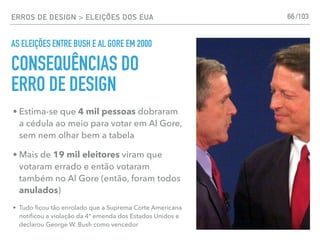 ERROS DE DESIGN > ELEIÇÕES DOS EUA 66
AS ELEIÇÕES ENTRE BUSH E AL GORE EM 2000
• Estima-se que 4 mil pessoas dobraram
a cédula ao meio para votar em Al Gore,
sem nem olhar bem a tabela
• Mais de 19 mil eleitores viram que
votaram errado e então votaram
também no Al Gore (então, foram todos
anulados)
• Tudo ﬁcou tão enrolado que a Suprema Corte Americana
notiﬁcou a violação da 4ª emenda dos Estados Unidos e
declarou George W. Bush como vencedor
CONSEQUÊNCIAS DO
ERRO DE DESIGN
/103
 