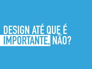 DESIGN ATÉ QUE É
IMPORTANTE, NÃO?
 