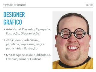TIPOS DE DESIGNERS 78
• Arte Visual, Desenho, Tipograﬁa,
Ilustração, Diagramação
• Jobs: Identidade Visual,
papelaria, impressos, peças
publicitárias, ilustração
• Onde: Agências de publicidade,
Editoras, Jornais, Gráﬁcas
DESIGNER
GRÁFICO
/103
 