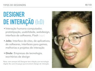 TIPOS DE DESIGNERS
DESIGNER
DE INTERAÇÃO (IXD)
80
• Interação humano-computador,
prototipação, usabilidade, webdesign,
interface de softwares, Flash (sqn)
• Jobs: Interface de sites, de aplicativos,
de softwares, interfaces para games,
melhorias e projetos de interação
• Onde: Empresas de tecnologia,
escritórios de design
Nota: nem sempre IxD Designer tem relação com tecnologia
digital. No carro há peças que envolvem design de interação.
/103
 