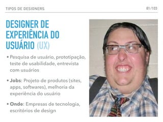 TIPOS DE DESIGNERS
DESIGNER DE
EXPERIÊNCIA DO
USUÁRIO (UX)
81
• Pesquisa de usuário, prototipação,
teste de usabilidade, entrevista
com usuários
• Jobs: Projeto de produtos (sites,
apps, softwares), melhoria da
experiência do usuário
• Onde: Empresas de tecnologia,
escritórios de design
/103
 