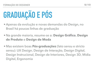 FORMAÇÃO DO DESIGNER
GRADUAÇÃO E PÓS
92
• Apenas da evolução e novas demandas do Design, no
Brasil há poucas linhas de graduação
• Na grande maioria, resume-se a: Design Gráﬁco, Design
de Produto e Design de Moda
• Mas existem boas Pós-graduações (lato sensu e stricto
sensu): UX Design, Design de Interação, Design Digital,
Design Instrucional, Design de Interiores, Design 3D, Mídia
Digital, Ergonomia
/103
 