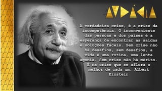 A verdadeira crise, é a crise da
incompetência. O inconveniente
das pessoas e dos países é a
esperança de encontrar as saídas
e soluções fáceis. Sem crise não
há desafios, sem desafios, a
vida é uma rotina, uma lenta
agonia. Sem crise não há mérito.
É na crise que se aflora o
melhor de cada um. Albert
Einstein
 