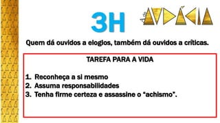 Quem dá ouvidos a elogios, também dá ouvidos a críticas.
TAREFA PARA A VIDA
1. Reconheça a si mesmo
2. Assuma responsabilidades
3. Tenha firme certeza e assassine o “achismo”.
3H
 