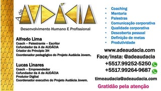 Desenvolvimento Humano E Profissional
www.adeaudacia.com
Face/Insta: @adeaudacia
timeaudacia@adeaudacia.com
• Coaching
• Mentoria
• Palestras
• Comunicação corporativa
• Qualidade corporativa
• Descoberta pessoal
• Definição de metas
• Produtividade
Gratidão pela atenção
+5517.99252-5250
+5517.99264-9687
Alfredo Lima
Coach – Palestrante – Escritor
Cofundador da A de AUDÁCIA
Criador do Principio 3H
Coordenador pedagógico do Projeto Audácia Jovem.
Lucas Lìnares
Coach – Empreendedor
Cofundador da A de AUDÁCIA
Produtor Digital
Coordenador executivo do Projeto Audácia Jovem.
 