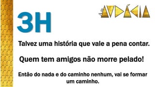 Talvez uma história que vale a pena contar.
3H
Quem tem amigos não morre pelado!
Então do nada e do caminho nenhum, vai se formar
um caminho.
 