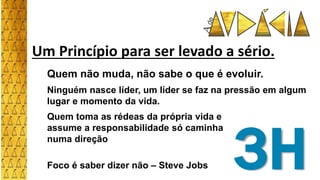 Um Princípio para ser levado a sério.
Quem não muda, não sabe o que é evoluir.
Ninguém nasce líder, um líder se faz na pressão em algum
lugar e momento da vida.
3H
Quem toma as rédeas da própria vida e
assume a responsabilidade só caminha
numa direção
Foco é saber dizer não – Steve Jobs
 