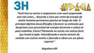 “Você leva os outros a cooperarem com você cooperando
com eles antes... Noventa e cinco por cento da energia da
mente humana permanece passiva ao longo da vida. O
principal objetivo dessa filosofia é fornecer os estímulos que
despertam esse percentual de energia dormente e coloca-la
para trabalhar. Como? Plantando na mente um motivo forte
que levará à ação. Intensificando a mente através do
contato com outras mentes e fazendo-a vibrar em um plano
superior”
Napoleon Hill
3H
 