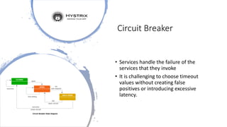 Circuit Breaker
• Services handle the failure of the
services that they invoke
• It is challenging to choose timeout
values without creating false
positives or introducing excessive
latency.
 