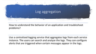 Log aggregation
How to understand the behavior of an application and troubleshoot
problems?
Use a centralized logging service that aggregates logs from each service
instance. The users can search and analyze the logs. They can configure
alerts that are triggered when certain messages appear in the logs.
 