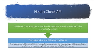 Health Check API
This pattern has the following drawbacks:
The health check might not sufficiently comprehensive or the service instance might fail between health
checks and so requests might still be routed to a failed service instance
The health check endpoint enables the health of a service instance to be
periodically tested
 