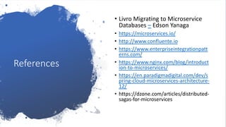 References
• Livro Migrating to Microservice
Databases – Edson Yanaga
• https://microservices.io/
• http://www.confluente.io
• https://www.enterpriseintegrationpatt
erns.com/
• https://www.nginx.com/blog/introduct
ion-to-microservices/
• https://en.paradigmadigital.com/dev/s
pring-cloud-microservices-architecture-
12/
• https://dzone.com/articles/distributed-
sagas-for-microservices
 