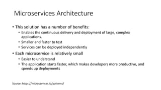 Microservices Architecture
• This solution has a number of benefits:
• Enables the continuous delivery and deployment of large, complex
applications.
• Smaller and faster to test
• Services can be deployed independently
• Each microservice is relatively small
• Easier to understand
• The application starts faster, which makes developers more productive, and
speeds up deployments
Source: https://microservices.io/patterns/
 