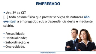  Art. 3º da CLT
[...] toda pessoa física que prestar serviços de natureza não
eventual a empregador, sob a dependência deste e mediante
salário.
EMPREGADO
Prof. Eliseu Fortolan
• Pessoalidade;
• Habitualidade;
• Subordinação; e
• Onerosidade.
 