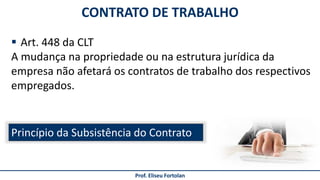 CONTRATO DE TRABALHO
Prof. Eliseu Fortolan
 Art. 448 da CLT
A mudança na propriedade ou na estrutura jurídica da
empresa não afetará os contratos de trabalho dos respectivos
empregados.
Princípio da Subsistência do Contrato
 