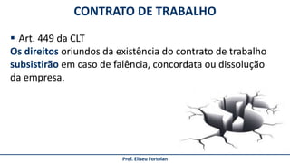 CONTRATO DE TRABALHO
Prof. Eliseu Fortolan
 Art. 449 da CLT
Os direitos oriundos da existência do contrato de trabalho
subsistirão em caso de falência, concordata ou dissolução
da empresa.
 
