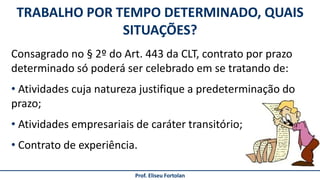 Consagrado no § 2º do Art. 443 da CLT, contrato por prazo
determinado só poderá ser celebrado em se tratando de:
• Atividades cuja natureza justifique a predeterminação do
prazo;
• Atividades empresariais de caráter transitório;
• Contrato de experiência.
TRABALHO POR TEMPO DETERMINADO, QUAIS
SITUAÇÕES?
Prof. Eliseu Fortolan
 