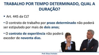 TRABALHO POR TEMPO DETERMINADO, QUAL A
DURAÇÃO?
Prof. Eliseu Fortolan
 Art. 445 da CLT
• O contrato de trabalho por prazo determinado não poderá
ser estipulado por mais de dois anos;
• O contrato de experiência não poderá
exceder de noventa dias.
 