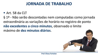 JORNADA DE TRABALHO
Prof. Eliseu Fortolan
 Art. 58 da CLT
§ 1º - Não serão descontadas nem computadas como jornada
extraordinária as variações de horário no registro de ponto
não excedentes a cinco minutos, observado o limite
máximo de dez minutos diários.
 