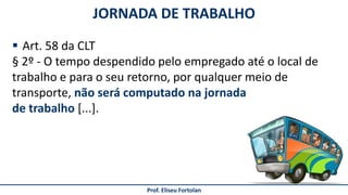 JORNADA DE TRABALHO
Prof. Eliseu Fortolan
 Art. 58 da CLT
§ 2º - O tempo despendido pelo empregado até o local de
trabalho e para o seu retorno, por qualquer meio de
transporte, não será computado na jornada
de trabalho [...].
 