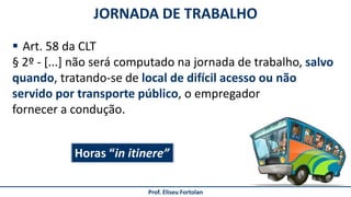 JORNADA DE TRABALHO
Prof. Eliseu Fortolan
 Art. 58 da CLT
§ 2º - [...] não será computado na jornada de trabalho, salvo
quando, tratando-se de local de difícil acesso ou não
servido por transporte público, o empregador
fornecer a condução.
Horas “in itinere”
 