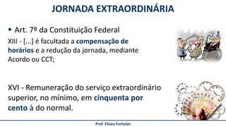 JORNADA EXTRAORDINÁRIA
Prof. Eliseu Fortolan
 Art. 7º da Constituição Federal
XVI - Remuneração do serviço extraordinário
superior, no mínimo, em cinquenta por
cento à do normal.
XIII - [...] é facultada a compensação de
horários e a redução da jornada, mediante
Acordo ou CCT;
 