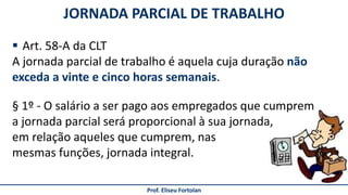 JORNADA PARCIAL DE TRABALHO
Prof. Eliseu Fortolan
 Art. 58-A da CLT
A jornada parcial de trabalho é aquela cuja duração não
exceda a vinte e cinco horas semanais.
§ 1º - O salário a ser pago aos empregados que cumprem
a jornada parcial será proporcional à sua jornada,
em relação aqueles que cumprem, nas
mesmas funções, jornada integral.
 