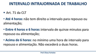 INTERVALO INTRAJORNADA DE TRABALHO
Prof. Eliseu Fortolan
 Art. 71 da CLT
• Até 4 horas:
• Entre 4 horas e 6 horas:
• Acima de 6 horas:
não tem direito a intervalo para repouso ou
alimentação;
intervalo de quinze minutos para
repouso ou alimentação;
no mínimo uma hora de intervalo para
repouso e alimentação. Não excederá a duas horas.
 