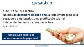 13º SALÁRIO
Prof. Eliseu Fortolan
 Art. 1º da Lei 4.009/62
No mês de dezembro de cada ano, a todo empregado será
paga, pelo empregador, uma gratificação salarial,
independentemente da remuneração a
que fizer jus.
Uma lacuna quanto ao
momento exato do pagamento
 