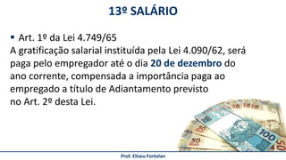 13º SALÁRIO
Prof. Eliseu Fortolan
 Art. 1º da Lei 4.749/65
A gratificação salarial instituída pela Lei 4.090/62, será
paga pelo empregador até o dia 20 de dezembro do
ano corrente, compensada a importância paga ao
empregado a título de Adiantamento previsto
no Art. 2º desta Lei.
 