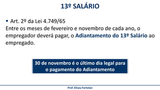 13º SALÁRIO
Prof. Eliseu Fortolan
 Art. 2º da Lei 4.749/65
Entre os meses de fevereiro e novembro de cada ano, o
empregador deverá pagar, o Adiantamento do 13º Salário ao
empregado.
30 de novembro é o último dia legal para
o pagamento do Adiantamento
 