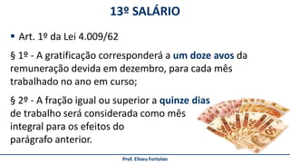 13º SALÁRIO
Prof. Eliseu Fortolan
 Art. 1º da Lei 4.009/62
§ 1º - A gratificação corresponderá a um doze avos da
remuneração devida em dezembro, para cada mês
trabalhado no ano em curso;
§ 2º - A fração igual ou superior a quinze dias
de trabalho será considerada como mês
integral para os efeitos do
parágrafo anterior.
 