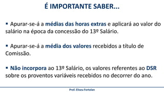 É IMPORTANTE SABER...
Prof. Eliseu Fortolan
 Apurar-se-á a médias das horas extras e aplicará ao valor do
salário na época da concessão do 13º Salário.
 Apurar-se-á a média dos valores recebidos a título de
Comissão.
 Não incorpora ao 13º Salário, os valores referentes ao DSR
sobre os proventos variáveis recebidos no decorrer do ano.
 